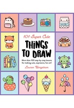 101 SUPER CUTE THINGS TO DRAW : MORE THAN 100 STEP-BY-STEP LESSONS FOR MAKING CUTE, EXPRESSIVE, FUN