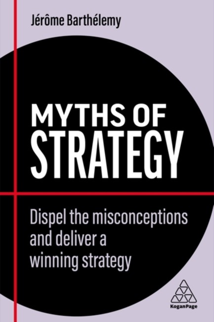 MYTHS OF STRATEGY : DISPEL THE MISCONCEPTIONS AND DELIVER A WINNING STRATEGY