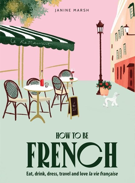 HOW TO BE FRENCH : EAT, DRINK, DRESS, TRAVEL AND LOVE LA VIE FRANCAISE