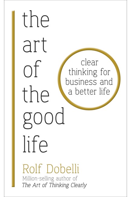 THE ART OF THE GOOD LIFE : CLEAR THINKING FOR BUSINESS AND A BETTER LIFE