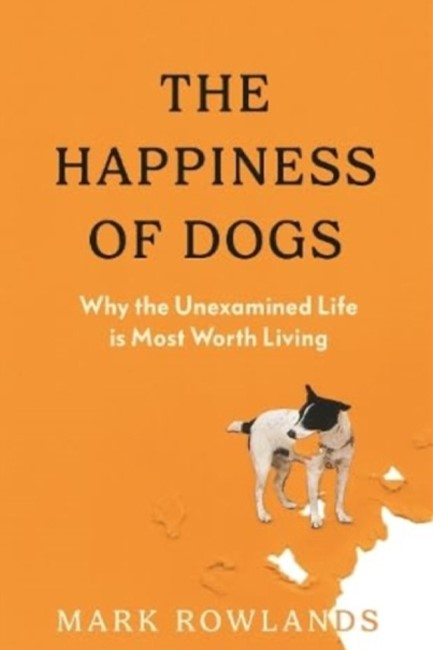 THE HAPPINESS OF DOGS : WHY THE UNEXAMINED LIFE IS MOST WORTH LIVING